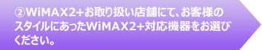 ②WiMAX2+お取り扱い店舗にて、お客様のスタイルにあったWiMAX2+対応機器をお選びください。